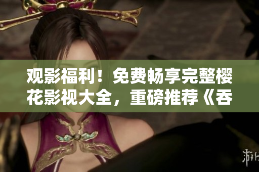 觀影福利！免費暢享完整櫻花影視大全，重磅推薦《吞噬星空》等熱門劇集