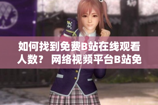 如何找到免費(fèi)B站在線觀看人數(shù)？ 網(wǎng)絡(luò)視頻平臺(tái)B站免費(fèi)在線觀看引發(fā)熱議