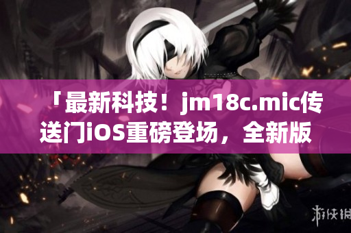 「最新科技！jm18c.mic傳送門iOS重磅登場，全新版本火熱更新，讓你暢享創(chuàng)新體驗！」
