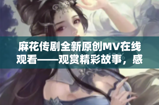 麻花傳劇全新原創(chuàng)MV在線觀看——觀賞精彩故事，感受深刻情感