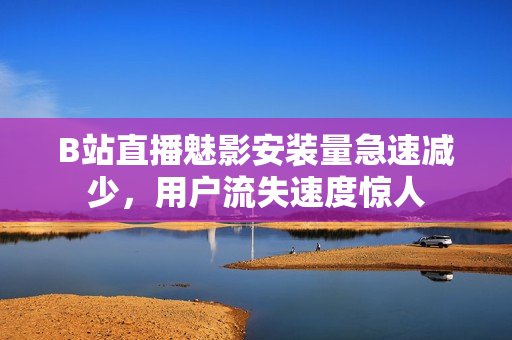 B站直播魅影安裝量急速減少，用戶流失速度驚人