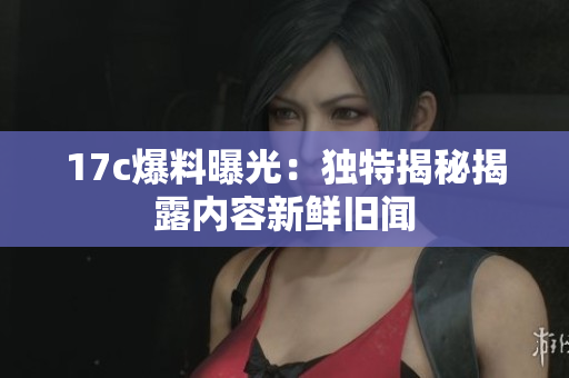 17c爆料曝光：獨特揭秘揭露內(nèi)容新鮮舊聞
