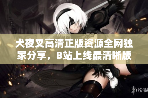 犬夜叉高清正版資源全網(wǎng)獨家分享，B站上線最清晰版本，精彩回憶再現(xiàn)！