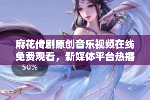 麻花傳劇原創(chuàng)音樂視頻在線免費(fèi)觀看，新媒體平臺(tái)熱播劇原創(chuàng)MV推薦