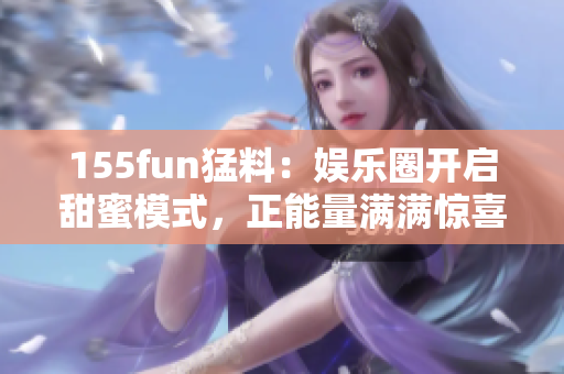 155fun猛料：娛樂圈開啟甜蜜模式，正能量滿滿驚喜連連