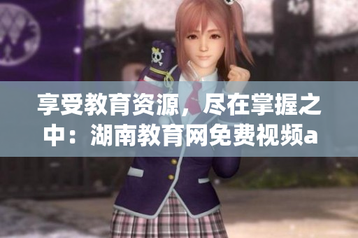 享受教育資源，盡在掌握之中：湖南教育網(wǎng)免費視頻app下載安裝指南