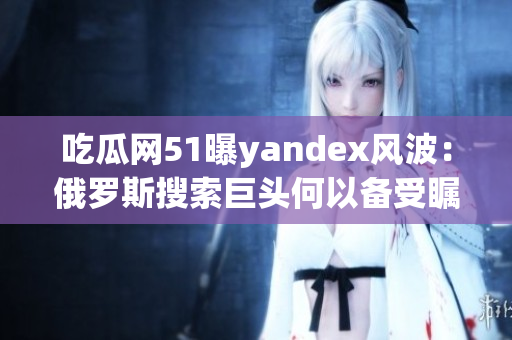 吃瓜網(wǎng)51曝yandex風(fēng)波：俄羅斯搜索巨頭何以備受矚目？