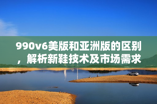 990v6美版和亞洲版的區(qū)別，解析新鞋技術(shù)及市場需求