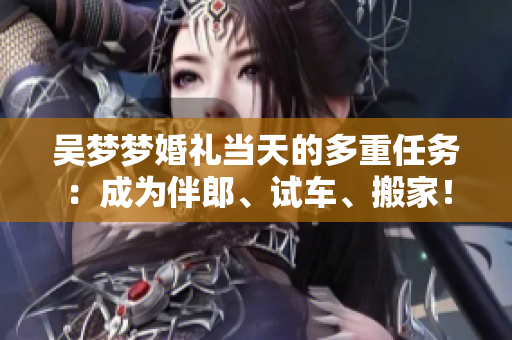 吳夢(mèng)夢(mèng)婚禮當(dāng)天的多重任務(wù)：成為伴郎、試車、搬家！