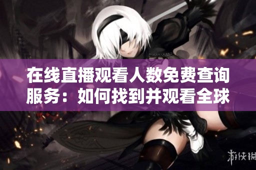 在線直播觀看人數(shù)免費(fèi)查詢服務(wù)：如何找到并觀看全球各大網(wǎng)站直播？