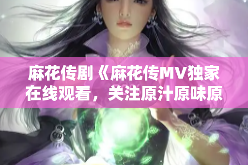 麻花傳劇《麻花傳MV獨(dú)家在線觀看，關(guān)注原汁原味原創(chuàng)精彩劇情！