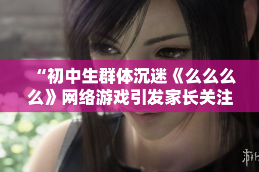 “初中生群體沉迷《么么么么》網(wǎng)絡(luò)游戲引發(fā)家長(zhǎng)關(guān)注，專(zhuān)家表示應(yīng)提高網(wǎng)絡(luò)安全意識(shí)”