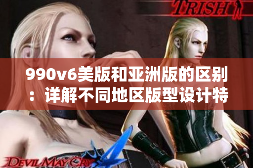 990v6美版和亞洲版的區(qū)別：詳解不同地區(qū)版型設計特點