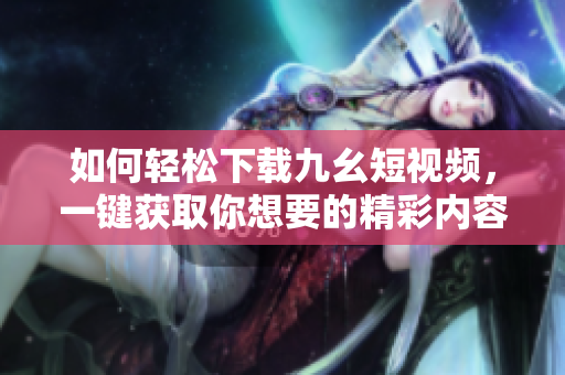 如何輕松下載九幺短視頻，一鍵獲取你想要的精彩內(nèi)容