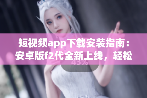 短視頻app下載安裝指南：安卓版f2代全新上線，輕松享受精彩視頻創(chuàng)作與分享
