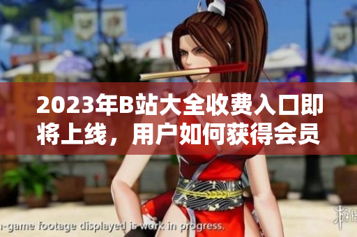 2023年B站大全收費(fèi)入口即將上線，用戶如何獲得會(huì)員權(quán)限？