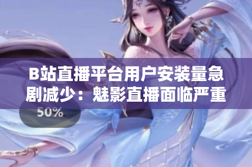 B站直播平臺用戶安裝量急劇減少：魅影直播面臨嚴(yán)重挑戰(zhàn)