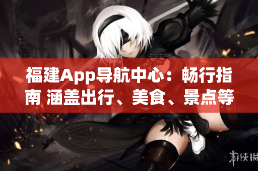 福建App導(dǎo)航中心：暢行指南 涵蓋出行、美食、景點等便捷信息