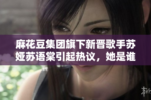 麻花豆集團(tuán)旗下新晉歌手蘇婭蘇語(yǔ)棠引起熱議，她是誰(shuí)？