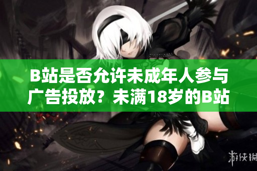 B站是否允許未成年人參與廣告投放？未滿18歲的B站用戶能否接廣告？