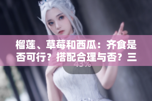 榴蓮、草莓和西瓜：齊食是否可行？搭配合理與否？三種水果能否同時(shí)享用？
