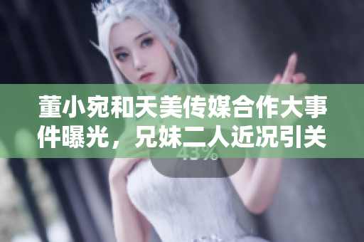 董小宛和天美傳媒合作大事件曝光，兄妹二人近況引關(guān)注