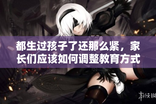 都生過孩子了還那么緊，家長(zhǎng)們應(yīng)該如何調(diào)整教育方式？