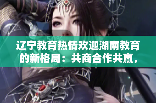 遼寧教育熱情歡迎湖南教育的新格局：共商合作共贏，攜手共創(chuàng)教育發(fā)展新篇章