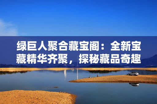 綠巨人聚合藏寶閣：全新寶藏精華齊聚，探秘藏品奇趣與歷史沉浸