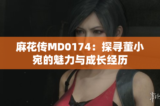 麻花傳MD0174：探尋董小宛的魅力與成長經(jīng)歷