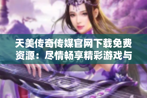 天美傳奇?zhèn)髅焦倬W(wǎng)下載免費(fèi)資源：盡情暢享精彩游戲與娛樂