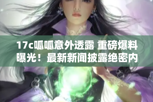 17c呱呱意外透露 重磅爆料曝光！最新新聞披露絕密內(nèi)幕，引爆行業(yè)關(guān)注！