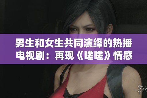 男生和女生共同演繹的熱播電視?。涸佻F(xiàn)《嗟嗟》情感糾葛