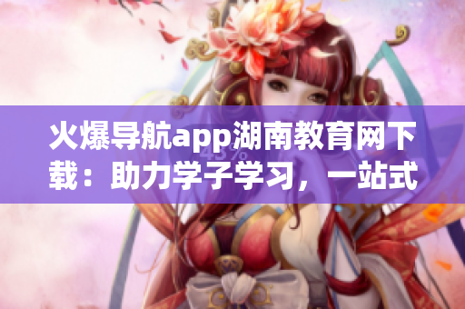 火爆導(dǎo)航app湖南教育網(wǎng)下載：助力學(xué)子學(xué)習(xí)，一站式教育服務(wù)達(dá)人氣!