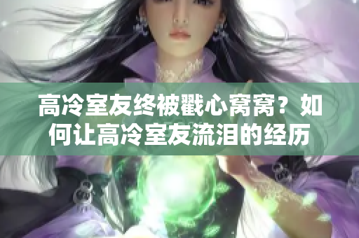 高冷室友終被戳心窩窩？如何讓高冷室友流淚的經(jīng)歷