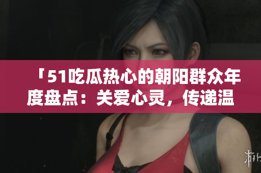 「51吃瓜熱心的朝陽群眾年度盤點(diǎn)：關(guān)愛心靈，傳遞溫暖，共筑美好社區(qū)」