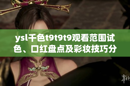 ysl千色t9t9t9觀看范圍試色、口紅盤(pán)點(diǎn)及彩妝技巧分享