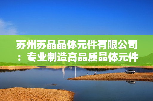 蘇州蘇晶晶體元件有限公司：專(zhuān)業(yè)制造高品質(zhì)晶體元件及應(yīng)用解決方案