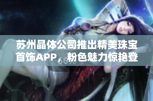 蘇州晶體公司推出精美珠寶首飾APP，粉色魅力驚艷登場