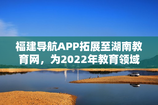福建導(dǎo)航APP拓展至湖南教育網(wǎng)，為2022年教育領(lǐng)域注入新力量