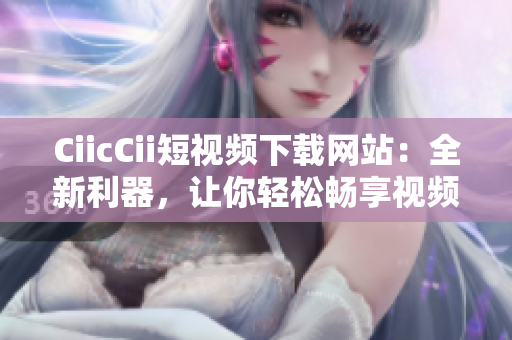 CiicCii短視頻下載網(wǎng)站：全新利器，讓你輕松暢享視頻盛宴