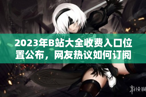 2023年B站大全收費(fèi)入口位置公布，網(wǎng)友熱議如何訂閱