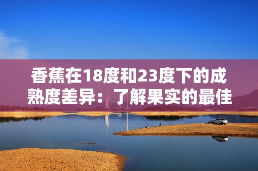 香蕉在18度和23度下的成熟度差異：了解果實的最佳儲存溫度