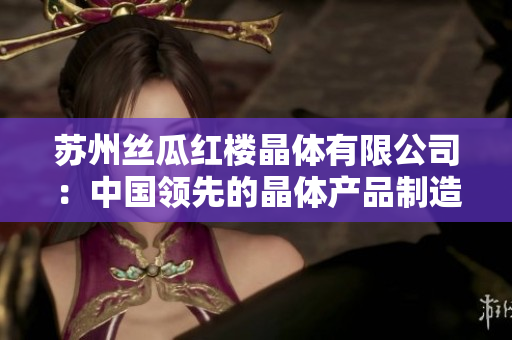 蘇州絲瓜紅樓晶體有限公司：中國領(lǐng)先的晶體產(chǎn)品制造商和供應(yīng)商