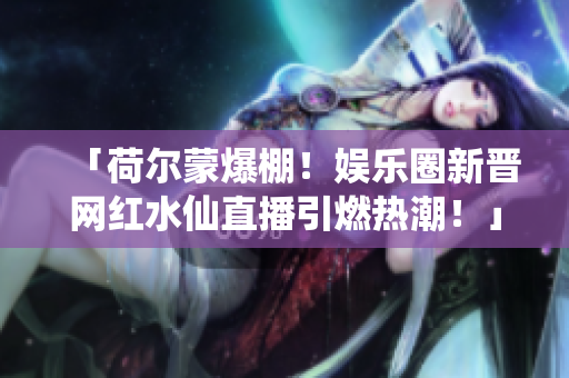 「荷爾蒙爆棚！娛樂(lè)圈新晉網(wǎng)紅水仙直播引燃熱潮！」