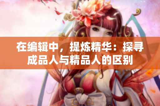 在編輯中，提煉精華：探尋成品人與精品人的區(qū)別