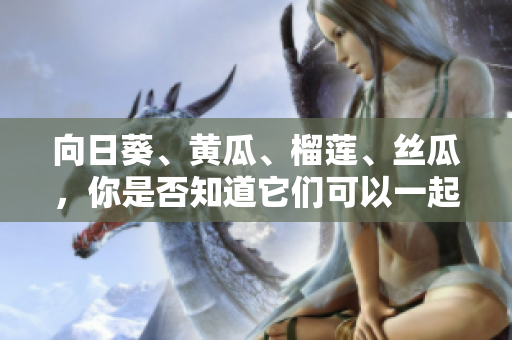 向日葵、黃瓜、榴蓮、絲瓜，你是否知道它們可以一起食用？ 