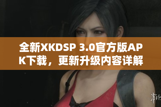 全新XKDSP 3.0官方版APK下載，更新升級內(nèi)容詳解