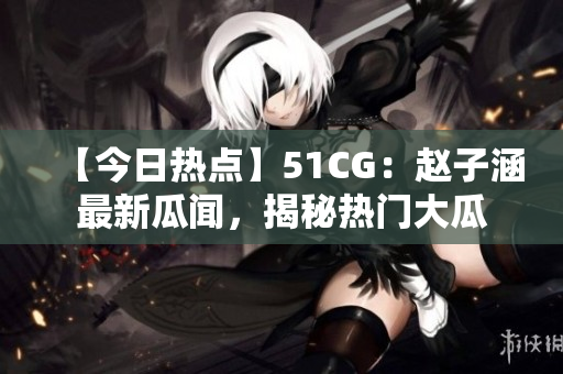 【今日熱點(diǎn)】51CG：趙子涵最新瓜聞，揭秘?zé)衢T大瓜