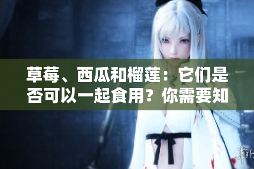 草莓、西瓜和榴蓮：它們是否可以一起食用？你需要知道的混搭禁忌